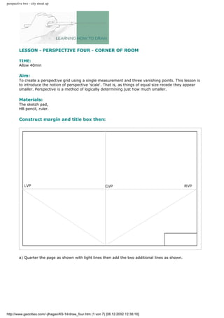 perspective two - city street up
LESSON - PERSPECTIVE FOUR - CORNER OF ROOM
TIME:
Allow 40min
Aim:
To create a perspective grid using a single measurement and three vanishing points. This lesson is
to introduce the notion of perspective 'scale'. That is, as things of equal size recede they appear
smaller. Perspective is a method of logically determining just how much smaller.
Materials:
The sketch pad,
HB pencil, ruler.
Construct margin and title box then:
a) Quarter the page as shown with light lines then add the two additional lines as shown.
http://www.geocities.com/~jlhagan/K9-14/draw_four.htm (1 von 7) [08.12.2002 12:38:18]
 