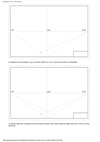 perspective two - city street up
b) Measure a set distance up as shown 30mm (1,1/4") and join to RVP as indicated.
c) Where that line intersects the vertical line down from CVP construct light line from LVP as in the
drawing.
http://www.geocities.com/~jlhagan/K9-14/draw_four.htm (2 von 7) [08.12.2002 12:38:18]
 