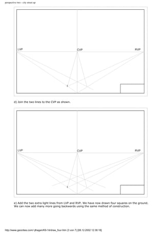 perspective two - city street up
d) Join the two lines to the CVP as shown.
e) Add the two extra light lines from LVP and RVP. We have now drawn four squares on the ground.
We can now add many more going backwards using the same method of construction.
http://www.geocities.com/~jlhagan/K9-14/draw_four.htm (3 von 7) [08.12.2002 12:38:18]
 