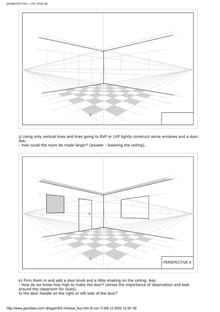 perspective two - city street up
j) Using only vertical lines and lines going to RVP or LVP lightly construct some windows and a door.
Ask:
- how could the room be made larger? (answer - lowering the ceiling).
k) Firm them in and add a door knob and a little shading on the ceiling. Ask:
- How do we know how high to make the door? (stress the importance of observation and look
around the classroom for clues).
Is the door handle on the right or left side of the door?
http://www.geocities.com/~jlhagan/K9-14/draw_four.htm (6 von 7) [08.12.2002 12:38:18]
 