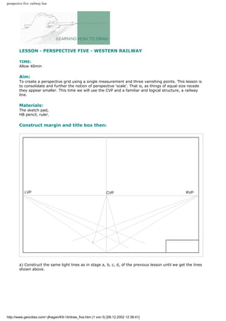 perspective five -railway line
LESSON - PERSPECTIVE FIVE - WESTERN RAILWAY
TIME:
Allow 40min
Aim:
To create a perspective grid using a single measurement and three vanishing points. This lesson is
to consolidate and further the notion of perspective 'scale'. That is, as things of equal size recede
they appear smaller. This time we will use the CVP and a familiar and logical structure, a railway
line.
Materials:
The sketch pad,
HB pencil, ruler.
Construct margin and title box then:
a) Construct the same light lines as in stage a, b, c, d, of the previous lesson until we get the lines
shown above.
http://www.geocities.com/~jlhagan/K9-14/draw_five.htm (1 von 5) [08.12.2002 12:38:41]
 