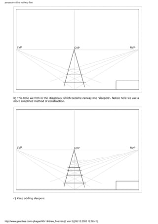 perspective five -railway line
b) This time we firm in the 'diagonals' which become railway line 'sleepers'. Notice here we use a
more simplified method of construction.
c) Keep adding sleepers.
http://www.geocities.com/~jlhagan/K9-14/draw_five.htm (2 von 5) [08.12.2002 12:38:41]
 
