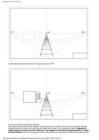 perspective five -railway line
f) Add the vertical lines 50mm (2") high and join to CVP
g) Firm in the lines as shown and ask:
How high is the building? The student should measure the width of the tracks on the line directly
opposite the front edge of the station and apply that 'scale' to the building's height. Objects an
equal distance away from the 'observer' are subject to the same measurements of 'scale '
at that distance. In this drawing the scale is discovered by knowing the width of the track at that
http://www.geocities.com/~jlhagan/K9-14/draw_five.htm (4 von 5) [08.12.2002 12:38:41]
 
