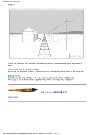 perspective five -railway line
distance.
h) Add the telegraph lines and poles and have the student determine their height and distance
apart.
Clean up and print in the title as shown.
Encourage the advanced students to add three 12 foot cacti at various locations in the landscape.
Home work:
Complete the drawing adding a roof on the station, cactus, hills , train, and birds etc.
Press here to see a master work using the CVP (central vanishing point) perspective.
GO TO ... LESSON SIX
lesson menu
http://www.geocities.com/~jlhagan/K9-14/draw_five.htm (5 von 5) [08.12.2002 12:38:41]
 