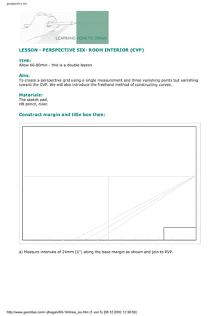 perspective six
LESSON - PERSPECTIVE SIX- ROOM INTERIOR (CVP)
TIME:
Allow 60-80min - this is a double lesson
Aim:
To create a perspective grid using a single measurement and three vanishing points but vanishing
toward the CVP. We will also introduce the freehand method of constructing curves.
Materials:
The sketch pad,
HB pencil, ruler.
Construct margin and title box then:
a) Measure intervals of 24mm (1") along the base margin as shown and join to RVP.
http://www.geocities.com/~jlhagan/K9-14/draw_six.htm (1 von 5) [08.12.2002 12:38:56]
 