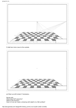perspective six
f) Add two more rows to the outside.
g) Clean up with eraser if necessary.
Revise ask:
What does RVP stand for?
What is the horizon?
How is it we can make a drawing with depth on a flat surface?
http://www.geocities.com/~jlhagan/K9-14/draw_six.htm (4 von 5) [08.12.2002 12:38:56]
 
