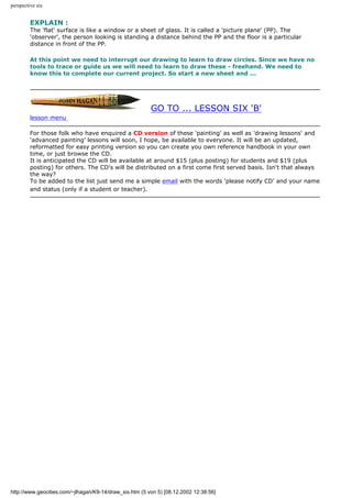 perspective six
EXPLAIN :
The 'flat' surface is like a window or a sheet of glass. It is called a 'picture plane' (PP). The
'observer', the person looking is standing a distance behind the PP and the floor is a particular
distance in front of the PP.
At this point we need to interrupt our drawing to learn to draw circles. Since we have no
tools to trace or guide us we will need to learn to draw these - freehand. We need to
know this to complete our current project. So start a new sheet and ...
GO TO ... LESSON SIX 'B'
lesson menu
For those folk who have enquired a CD version of these 'painting' as well as 'drawing lessons' and
'advanced painting' lessons will soon, I hope, be available to everyone. It will be an updated,
reformatted for easy printing version so you can create you own reference handbook in your own
time, or just browse the CD.
It is anticipated the CD will be available at around $15 (plus posting) for students and $19 (plus
posting) for others. The CD's will be distributed on a first come first served basis. Isn't that always
the way?
To be added to the list just send me a simple email with the words 'please notify CD' and your name
and status (only if a student or teacher).
http://www.geocities.com/~jlhagan/K9-14/draw_six.htm (5 von 5) [08.12.2002 12:38:56]
 