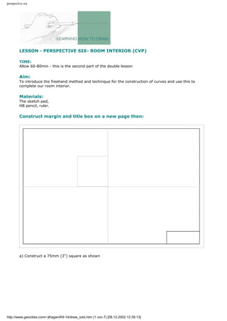 perspective six
LESSON - PERSPECTIVE SIX- ROOM INTERIOR (CVP)
TIME:
Allow 60-80min - this is the second part of the double lesson
Aim:
To introduce the freehand method and techinque for the construction of curves and use this to
complete our room interior.
Materials:
The sketch pad,
HB pencil, ruler.
Construct margin and title box on a new page then:
a) Construct a 75mm (3") square as shown
http://www.geocities.com/~jlhagan/K9-14/draw_sixb.htm (1 von 7) [08.12.2002 12:39:13]
 