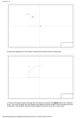 perspective six
b) Draw the diagonal a-b and without measurement divide into four equal parts.
c) Draw a 45 degree tangent through the 3/4 division as shown and lightly sketch the freehand
curve. The curve actually cuts the diagonal just below the three quarter mark and above the two
thirds point. The students should be encouraged to draw the curve so it 'looks right.'
http://www.geocities.com/~jlhagan/K9-14/draw_sixb.htm (2 von 7) [08.12.2002 12:39:13]
 