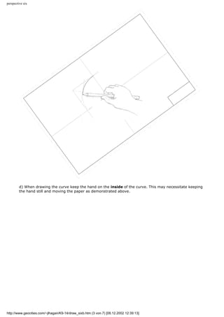 perspective six
d) When drawing the curve keep the hand on the inside of the curve. This may necessitate keeping
the hand still and moving the paper as demonstrated above.
http://www.geocities.com/~jlhagan/K9-14/draw_sixb.htm (3 von 7) [08.12.2002 12:39:13]
 