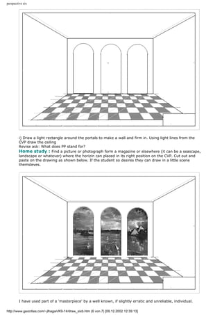 perspective six
i) Draw a light rectangle around the portals to make a wall and firm in. Using light lines from the
CVP draw the ceiling
Revise ask: What does PP stand for?
Home study : Find a picture or photograph form a magazine or elsewhere (it can be a seascape,
landscape or whatever) where the horizin can placed in its right position on the CVP. Cut out and
paste on the drawing as shown below. If the student so desires they can draw in a little scene
themsleves.
I have used part of a 'masterpiece' by a well known, if slightly erratic and unreliable, individual.
http://www.geocities.com/~jlhagan/K9-14/draw_sixb.htm (6 von 7) [08.12.2002 12:39:13]
 
