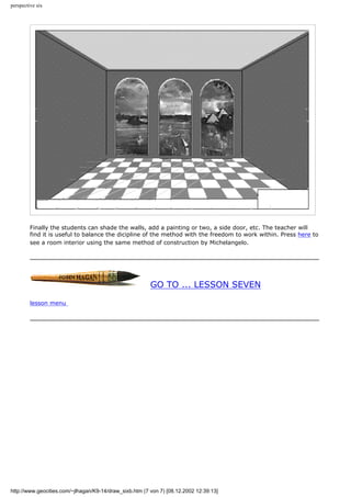 perspective six
Finally the students can shade the walls, add a painting or two, a side door, etc. The teacher will
find it is useful to balance the dicipline of the method with the freedom to work within. Press here to
see a room interior using the same method of construction by Michelangelo.
GO TO ... LESSON SEVEN
lesson menu
http://www.geocities.com/~jlhagan/K9-14/draw_sixb.htm (7 von 7) [08.12.2002 12:39:13]
 