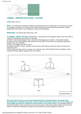 perspective seven
LESSON - PERSPECTIVE SEVEN - LETTERS
TIME: Allow 40 min
Aim: To introduce the freehand method and techinque for the construction of curves and use this
to complete a drawing. To introduce the notion that drawing and estimating proportion require
judgements that need to be recoqnized, trusted and developed.
Materials: The sketch pad, HB pencil, ruler.
To Begin: (allow 10 min) (Preparation - download the first diagram below, print and make a
copy for all students) Hand them out and ask:
a) Which is the longest edge in Fig 1 and why? (AD because it is closest - CA and AB recede)
b) What are the circumstances that would make CA=CB? (if the block was centerally positioned
between the LVP and RVP)
c) Why is CA bigger than AB in Fig 2?
d) Measure all lines in Fig 2. Are any two the some size? (Discuss what we mean by real size or
apparent size?)
e) Fig 3 does not look quite as 'square' as it should, why is that? (AB and CA are slightly to long
making the block appear squatter than the others)
We must learn to use our eyes and judge distances and proportions. We must keep
drawing them until they look right. It is the same if drawing a face or a box for aways we
must judge one thing in relation to all the others in the same space. The simplest object to
practice and draw is the cube and we can use the cube to make many other shapes. If the cube is
nearer the RVP AC will always be larger than AB while the reverse applies for the LVP.
http://www.geocities.com/~jlhagan/K9-14/draw_seven.htm (1 von 7) [08.12.2002 12:39:26]
 