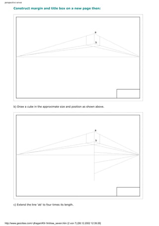 perspective seven
Construct margin and title box on a new page then:
b) Draw a cube in the approximate size and position as shown above.
c) Extend the line 'ab' to four times its length.
http://www.geocities.com/~jlhagan/K9-14/draw_seven.htm (2 von 7) [08.12.2002 12:39:26]
 