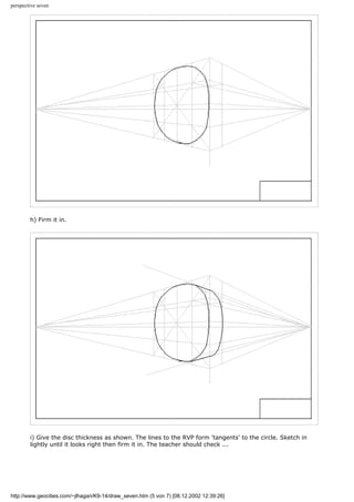 perspective seven
h) Firm it in.
i) Give the disc thickness as shown. The lines to the RVP form 'tangents' to the circle. Sketch in
lightly until it looks right then firm it in. The teacher should check ...
http://www.geocities.com/~jlhagan/K9-14/draw_seven.htm (5 von 7) [08.12.2002 12:39:26]
 