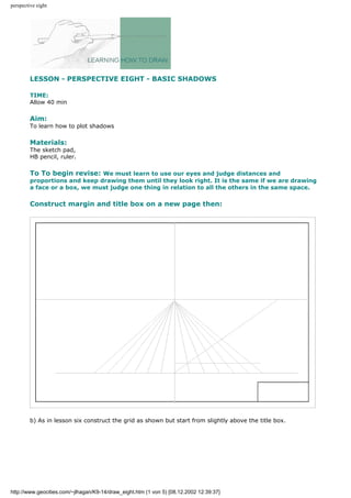 perspective eight
LESSON - PERSPECTIVE EIGHT - BASIC SHADOWS
TIME:
Allow 40 min
Aim:
To learn how to plot shadows
Materials:
The sketch pad,
HB pencil, ruler.
To To begin revise: We must learn to use our eyes and judge distances and
proportions and keep drawing them until they look right. It is the same if we are drawing
a face or a box, we must judge one thing in relation to all the others in the same space.
Construct margin and title box on a new page then:
b) As in lesson six construct the grid as shown but start from slightly above the title box.
http://www.geocities.com/~jlhagan/K9-14/draw_eight.htm (1 von 5) [08.12.2002 12:39:37]
 