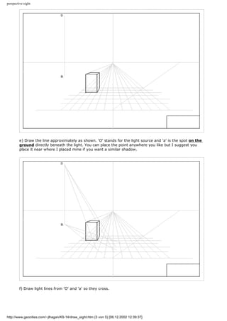 perspective eight
e) Draw the line approximately as shown. 'O' stands for the light source and 'a' is the spot on the
ground directly beneath the light. You can place the point anywhere you like but I suggest you
place it near where I placed mine if you want a similar shadow.
f) Draw light lines from 'O' and 'a' so they cross.
http://www.geocities.com/~jlhagan/K9-14/draw_eight.htm (3 von 5) [08.12.2002 12:39:37]
 