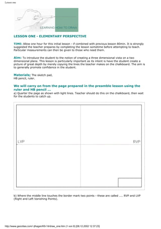 Lesson one
LESSON ONE - ELEMENTARY PERSPECTIVE
TIME: Allow one hour for this initial lesson - if combined with previous lesson 80min. It is strongly
suggested the teacher prepares by completing the lesson sometime before attempting to teach.
Particular measurements can then be given to those who need them.
Aim: To introduce the student to the notion of creating a three dimensional vista on a two
dimensional plane. This lesson is particularly important as its intent is have the student create a
picture of great depth by merely copying the lines the teacher makes on the chalkboard. The aim is
to generally promote confidence in the student.
Materials; The sketch pad,
HB pencil, ruler.
We will carry on from the page prepared in the preamble lesson using the
ruler and HB pencil ...
a) Quarter the page as shown with light lines. Teacher should do this on the chalkboard, then wait
for the students to catch up.
b) Where the middle line touches the border mark two points - these are called .... RVP and LVP
(Right and Left Vanishing Points).
http://www.geocities.com/~jlhagan/K9-14/draw_one.htm (1 von 8) [08.12.2002 12:37:23]
 