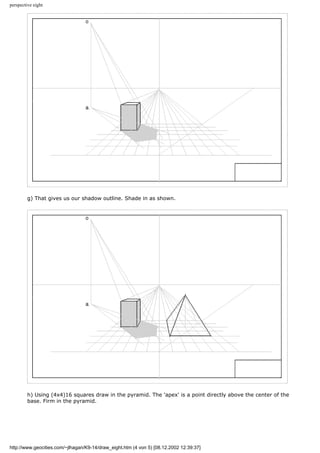 perspective eight
g) That gives us our shadow outline. Shade in as shown.
h) Using (4x4)16 squares draw in the pyramid. The 'apex' is a point directly above the center of the
base. Firm in the pyramid.
http://www.geocities.com/~jlhagan/K9-14/draw_eight.htm (4 von 5) [08.12.2002 12:39:37]
 