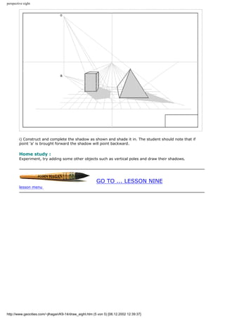 perspective eight
i) Construct and complete the shadow as shown and shade it in. The student should note that if
point 'a' is brought forward the shadow will point backward.
Home study :
Experiment, try adding some other objects such as vertical poles and draw their shadows.
GO TO ... LESSON NINE
lesson menu
http://www.geocities.com/~jlhagan/K9-14/draw_eight.htm (5 von 5) [08.12.2002 12:39:37]
 
