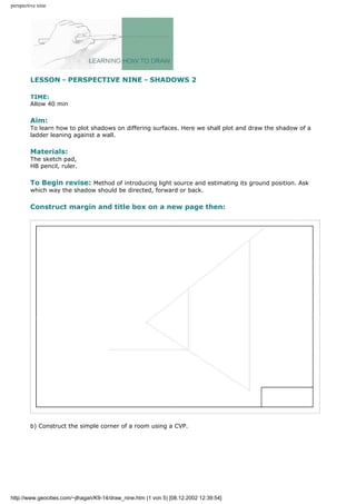 perspective nine
LESSON - PERSPECTIVE NINE - SHADOWS 2
TIME:
Allow 40 min
Aim:
To learn how to plot shadows on differing surfaces. Here we shall plot and draw the shadow of a
ladder leaning against a wall.
Materials:
The sketch pad,
HB pencil, ruler.
To Begin revise: Method of introducing light source and estimating its ground position. Ask
which way the shadow should be directed, forward or back.
Construct margin and title box on a new page then:
b) Construct the simple corner of a room using a CVP.
http://www.geocities.com/~jlhagan/K9-14/draw_nine.htm (1 von 5) [08.12.2002 12:39:54]
 