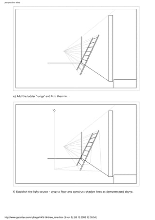 perspective nine
e) Add the ladder 'rungs' and firm them in.
f) Establish the light source - drop to floor and construct shadow lines as demonstrated above.
http://www.geocities.com/~jlhagan/K9-14/draw_nine.htm (3 von 5) [08.12.2002 12:39:54]
 