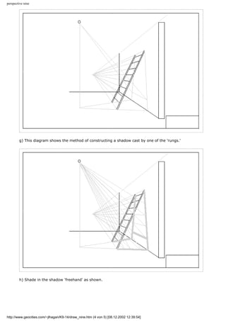 perspective nine
g) This diagram shows the method of constructing a shadow cast by one of the 'rungs.'
h) Shade in the shadow 'freehand' as shown.
http://www.geocities.com/~jlhagan/K9-14/draw_nine.htm (4 von 5) [08.12.2002 12:39:54]
 