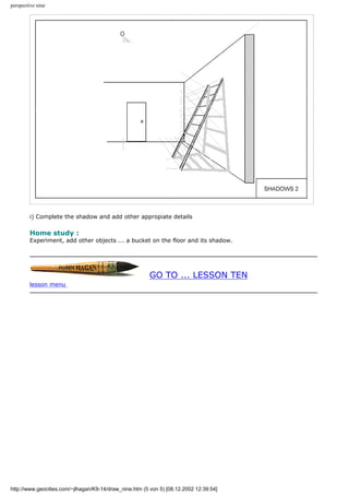 perspective nine
i) Complete the shadow and add other appropiate details
Home study :
Experiment, add other objects ... a bucket on the floor and its shadow.
GO TO ... LESSON TEN
lesson menu
http://www.geocities.com/~jlhagan/K9-14/draw_nine.htm (5 von 5) [08.12.2002 12:39:54]
 