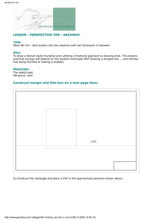 perspective ten
LESSON - PERSPECTIVE TEN - ARCHWAY
TIME:
Allow 80 min - best broken into two sessions with set homework in between.
Aim:
To draw a Roman style triumphal arch utilising a freehand approach to drawing lines. This lessons
eventual success will depend on the student eventually NOT drawing a straight line ... and thereby
mot being terrified of making a mistake.
Materials:
The sketch pad,
HB pencil, ruler.
Construct margin and title box on a new page then:
b) Construct the rectangle and place a CVP in the approximate positions shown above.
http://www.geocities.com/~jlhagan/K9-14/draw_ten.htm (1 von 6) [08.12.2002 12:40:13]
 