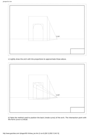perspective ten
c) Lightly draw the arch with the proportions to approximate those above.
d) Note the method used to position the back (inside curve) of the arch. The intersection point with
the fornt curve is critical.
http://www.geocities.com/~jlhagan/K9-14/draw_ten.htm (2 von 6) [08.12.2002 12:40:13]
 