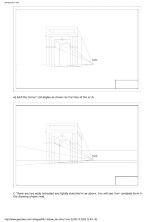 perspective ten
e) Add the 'minor' rectangles as shown on the face of the arch.
f) There are two walls indicated and lightly sketched in as above. You will see their complete form in
the drawing shown next.
http://www.geocities.com/~jlhagan/K9-14/draw_ten.htm (3 von 6) [08.12.2002 12:40:13]
 
