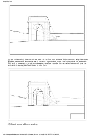 perspective ten
g) The student must now discard the ruler. All the firm lines must be done 'freehand'. Any ruled lines
will look inconsistent and out of place. Use short firm strokes rather than trying to be too ambitious.
This arch is supposed to be old and decaying therefore irregular lines are what is required. Now the
arch and its surrounds should begin to take form.
h) Clean it up and add some shading.
http://www.geocities.com/~jlhagan/K9-14/draw_ten.htm (4 von 6) [08.12.2002 12:40:13]
 