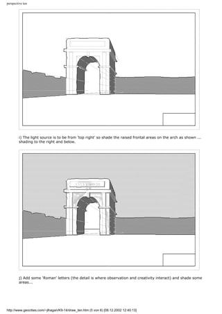 perspective ten
i) The light source is to be from 'top right' so shade the raised frontal areas on the arch as shown ...
shading to the right and below.
j) Add some 'Roman' letters (the detail is where observation and creativity interact) and shade some
areas...
http://www.geocities.com/~jlhagan/K9-14/draw_ten.htm (5 von 6) [08.12.2002 12:40:13]
 