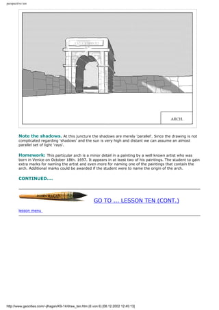 perspective ten
Note the shadows. At this juncture the shadows are merely 'parallel'. Since the drawing is not
complicated regarding 'shadows' and the sun is very high and distant we can assume an almost
parallel set of light 'rays'.
Homework: This particular arch is a minor detail in a painting by a well known artist who was
born in Venice on October 18th. 1697. It appears in at least two of his paintings. The student to gain
extra marks for naming the artist and even more for naming one of the paintings that contain the
arch. Additional marks could be awarded if the student were to name the origin of the arch.
CONTINUED....
GO TO ... LESSON TEN (CONT.)
lesson menu
http://www.geocities.com/~jlhagan/K9-14/draw_ten.htm (6 von 6) [08.12.2002 12:40:13]
 