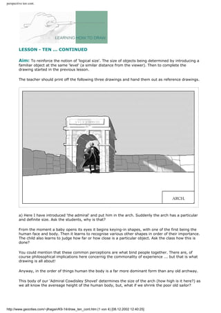 perspective ten cont.
LESSON - TEN ... CONTINUED
Aim: To reinforce the notion of 'logical size'. The size of objects being determined by introducing a
familiar object at the same 'level' (a similar distance from the viewer). Then to complete the
drawing started in the previous lesson.
The teacher should print off the following three drawings and hand them out as reference drawings.
a) Here I have introduced 'the admiral' and put him in the arch. Suddenly the arch has a particular
and definite size. Ask the students, why is that?
From the moment a baby opens its eyes it begins keying-in shapes, with one of the first being the
human face and body. Then it learns to recognise various other shapes in order of their importance.
The child also learns to judge how far or how close is a particular object. Ask the class how this is
done?
You could mention that these common perceptions are what bind people together. There are, of
course philosophical implications here concernig the commonality of experience ... but that is what
drawing is all about!
Anyway, in the order of things human the body is a far more dominant form than any old archway.
This body of our 'Admiral Cowdisley Shovel' determines the size of the arch (how high is it here?) as
we all know the avereage height of the human body, but, what if we shrink the poor old sailor?
http://www.geocities.com/~jlhagan/K9-14/draw_ten_cont.htm (1 von 4) [08.12.2002 12:40:25]
 