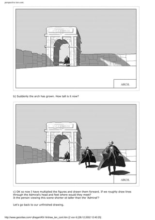 perspective ten cont.
b) Suddenly the arch has grown. How tall is it now?
c) OK so now I have multiplied the figures and drawn them forward. If we roughly draw lines
through the Admiral's head and feet where would they meet?
It the person viewing this scene shorter ot taller than the 'Admiral'?
Let's go back to our unfinished drawing.
http://www.geocities.com/~jlhagan/K9-14/draw_ten_cont.htm (2 von 4) [08.12.2002 12:40:25]
 