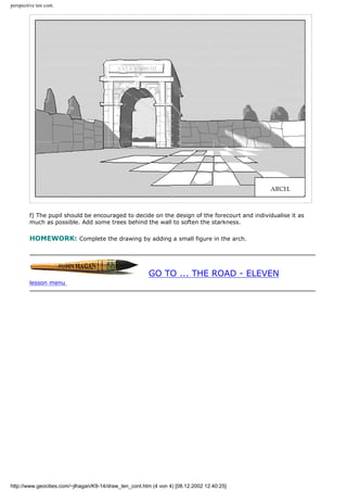 perspective ten cont.
f) The pupil should be encouraged to decide on the design of the forecourt and individualise it as
much as possible. Add some trees behind the wall to soften the starkness.
HOMEWORK: Complete the drawing by adding a small figure in the arch.
GO TO ... THE ROAD - ELEVEN
lesson menu
http://www.geocities.com/~jlhagan/K9-14/draw_ten_cont.htm (4 von 4) [08.12.2002 12:40:25]
 
