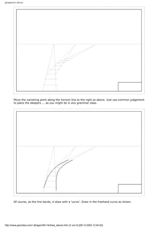 perspective eleven
Move the vanishing point along the horizon line to the right as above. Just use common judgement
to place the sleepers ... as you might do in any grammar class.
Of course, as the line bends, it does with a 'curve'. Draw in the freehand curve as shown.
http://www.geocities.com/~jlhagan/K9-14/draw_eleven.htm (2 von 6) [08.12.2002 12:40:42]
 