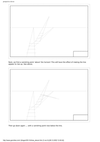 perspective eleven
Next, we find a vanishing point 'above' the horizon! This will have the effect of making the line
appear to rise up. See above.
Then go down again ... with a vanishing point now below the line.
http://www.geocities.com/~jlhagan/K9-14/draw_eleven.htm (3 von 6) [08.12.2002 12:40:42]
 