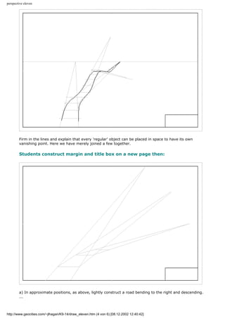 perspective eleven
Firm in the lines and explain that every 'regular' object can be placed in space to have its own
vanishing point. Here we have merely joined a few together.
Students construct margin and title box on a new page then:
a) In approximate positions, as above, lightly construct a road bending to the right and descending.
...
http://www.geocities.com/~jlhagan/K9-14/draw_eleven.htm (4 von 6) [08.12.2002 12:40:42]
 