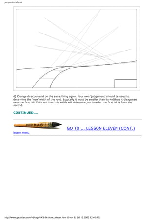 perspective eleven
d) Change direction and do the same thing again. Your own 'judgement' should be used to
determine the 'new' width of the road. Logically it must be smaller than its width as it disappears
over the first hill. Point out that this width will determine just how far the first hill is from the
second.
CONTINUED....
GO TO ... LESSON ELEVEN (CONT.)
lesson menu
http://www.geocities.com/~jlhagan/K9-14/draw_eleven.htm (6 von 6) [08.12.2002 12:40:42]
 