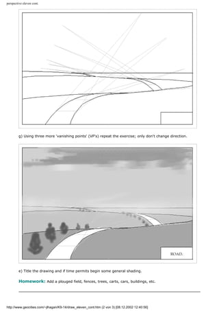 perspective eleven cont.
g) Using three more 'vanishing points' (VP's) repeat the exercise; only don't change direction.
e) Title the drawing and if time permits begin some general shading.
Homework: Add a plouged field, fences, trees, carts, cars, buildings, etc.
http://www.geocities.com/~jlhagan/K9-14/draw_eleven_cont.htm (2 von 3) [08.12.2002 12:40:56]
 