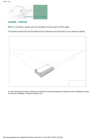 twelve - one
LESSON - TWELVE
Aim: To introduce, explain and use extended vanishing points off the page.
The teacher should print off the following four drawings and hand them out as reference sheets.
a) This drawing of a book is done as a simple two point perspective using the same method we used
on the city buildings in lesson number one.
http://www.geocities.com/~jlhagan/K9-14/draw_twelve.htm (1 von 3) [08.12.2002 12:41:08]
 