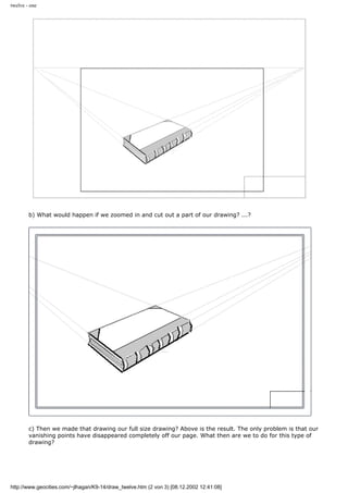 twelve - one
b) What would happen if we zoomed in and cut out a part of our drawing? ...?
c) Then we made that drawing our full size drawing? Above is the result. The only problem is that our
vanishing points have disappeared completely off our page. What then are we to do for this type of
drawing?
http://www.geocities.com/~jlhagan/K9-14/draw_twelve.htm (2 von 3) [08.12.2002 12:41:08]
 