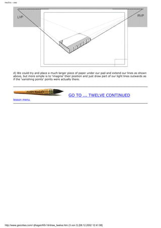 twelve - one
d) We could try and place a much larger piece of paper under our pad and extend our lines as shown
above, but more simple is to 'imagine' their position and just draw part of our light lines outwards as
if the 'vanishing points' points were actually there.
GO TO ... TWELVE CONTINUED
lesson menu
http://www.geocities.com/~jlhagan/K9-14/draw_twelve.htm (3 von 3) [08.12.2002 12:41:08]
 