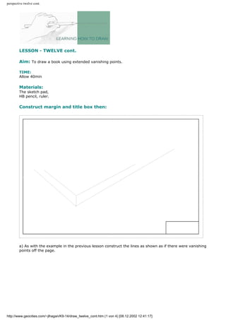perspective twelve cont.
LESSON - TWELVE cont.
Aim: To draw a book using extended vanishing points.
TIME:
Allow 40min
Materials:
The sketch pad,
HB pencil, ruler.
Construct margin and title box then:
a) As with the example in the previous lesson construct the lines as shown as if there were vanishing
points off the page.
http://www.geocities.com/~jlhagan/K9-14/draw_twelve_cont.htm (1 von 4) [08.12.2002 12:41:17]
 