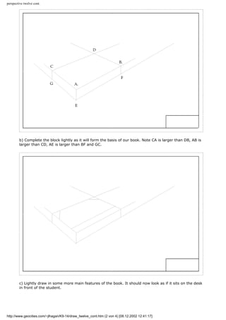 perspective twelve cont.
b) Complete the block lightly as it will form the basis of our book. Note CA is larger than DB, AB is
larger than CD, AE is larger than BF and GC.
c) Lightly draw in some more main features of the book. It should now look as if it sits on the desk
in front of the student.
http://www.geocities.com/~jlhagan/K9-14/draw_twelve_cont.htm (2 von 4) [08.12.2002 12:41:17]
 