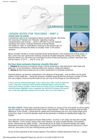 Part Two - introduction
LESSON NOTES FOR TEACHERS - PART 2
LEARN HOW TO DRAW
I sometimes refer to an individual as being visually 'literate'. We know
the meaning of 'literate' and 'illiterate' regarding reading,
comprehension and writing ... which I will refer to as the 'passive'
(reading) and 'active' (writing) elements of being literate.
The ability to 'read' or understand a drawing is the passive part of
visual literacy whereas the ability to actually 'draw' is the active
element.
Being 'visually' literate is no less important than being literate in the reading and writing sense. In
fact, some may ever agree that 'drawing' should be studied alongside reading and writing. Why?
Because before you can write you must learn to draw circles and squares, at least; otherwise how
will we make a '3' or '7' ... and 'S' or an 'Z'?
So how does someone become visually literate?
1. Passive By learning to recognize things in three dimensions, also learning to read maps and
plans etc. in two dimeisions. Learning about line, texture, shape and pattern.
2. Active By learning to draw just as a writer would learn to compose sentences.
Drawing literacy can best be understood in the absence of language... and its effect can be quite
potent. A test might be... 'Using the quickest, simplest drawing and the minimum number of lines
you can imagine, draw as economically as you can any of the things on the following list:
A house, caravan, dartboard, pineapple, road, a railway line, a fish a snake, an apple and
a pear, a ship, boat, submarine, shark, martini, basketball, helmet, a pair of scissors,
sword, spear, banana, cucumber, church, fruit tree, bunch of grapes, traffic lights, ladder,
television antenna, lightbulb, scooter, mammoth, the road from your house to the nearest
store, comb, fork, paperclip, saucepan, leaf, an anchor, shoe, yoyo, and a button etc.
NO AGE LIMITS: These tests could be given to children as young as five and adults as old as eighty
and the results may well determine their 'active visual literacy'. There may somtimes also be little
difference in the results. I would test for speed and inventiveness just as a you might judge some
prose thus. Bear in mind the teacher need not be Leonardo or Rubens to satisfactorily judge the
results!
Let's take this active and passive division little further. In what is 'art' today we have the visually
semi-literate - in the 'active' sense; they may however, be quite visually literate in the passive
sense. Should they be called 'artists' - and would we be as ready to embrace people who called
themselves writers if they attempted to write of their experiences neglecting any structure? I don't
think so; and some of my own writing proves just that!
Is any of this important to the human species? The children I tested seemed to think so.... maybe
http://www.geocities.com/~jlhagan/K9-14/part_two_intro.htm (1 von 2) [08.12.2002 12:41:30]
 
