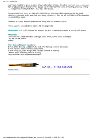 Part Two - introduction
such tests need to be given to some of our national art critics... I made a comment once ... when we
talk of educating our children in 'the basics' we should mean the basics of reading, drawing, writing
... and perhaps maths; but then I may be a little biased.
Imagine beginning every art class with 'OK children, open your sketch pads and do two quick
sketches; a coconut and a saw. You have three minutes..... then we will be finishing off the drawing
we started last week.
Well this is exactly what we shall now be doing wilth our drawing course.
Time- Lessons separated into approx 40 min segments.
Homestudy - 10 to 20 minutes per lesson - set work proposals suggested at end of each lesson.
Materials;
30x45cms or 12"x18" standard cartridge paper (thick, white, plain) sketchpad.
2H, HB and 4B pencils
eraser
New General lesson structure;
5 min. short drawing test (3min. for test 2min hold up and look at results)
5 min. revision and homework assessment.
5 min new page, draw margin and add title (bottom rh corner)
20 min demo and child practical drawing
5min summary and suggested homework.
GO TO ... FIRST LESSON
lesson menu
http://www.geocities.com/~jlhagan/K9-14/part_two_intro.htm (2 von 2) [08.12.2002 12:41:30]
 