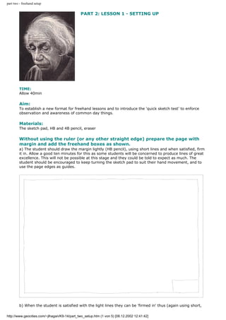 part two - freehand setup
PART 2: LESSON 1 - SETTING UP
TIME:
Allow 40min
Aim:
To establish a new format for freehand lessons and to introduce the 'quick sketch test' to enforce
observation and awareness of common day things.
Materials:
The sketch pad, HB and 4B pencil, eraser
Without using the ruler (or any other straight edge) prepare the page with
margin and add the freehand boxes as shown.
a) The student should draw the margin lightly (HB pencil), using short lines and when satisfied, firm
it in. Allow a good ten minutes for this as some students will be concerned to produce lines of great
excellence. This will not be possible at this stage and they could be told to expect as much. The
student should be encouraged to keep turning the sketch pad to suit their hand movement, and to
use the page edges as guides.
b) When the student is satisfied with the light lines they can be 'firmed in' thus (again using short,
http://www.geocities.com/~jlhagan/K9-14/part_two_setup.htm (1 von 5) [08.12.2002 12:41:42]
 